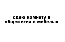 сдаю комнату в общежитии с мебелью